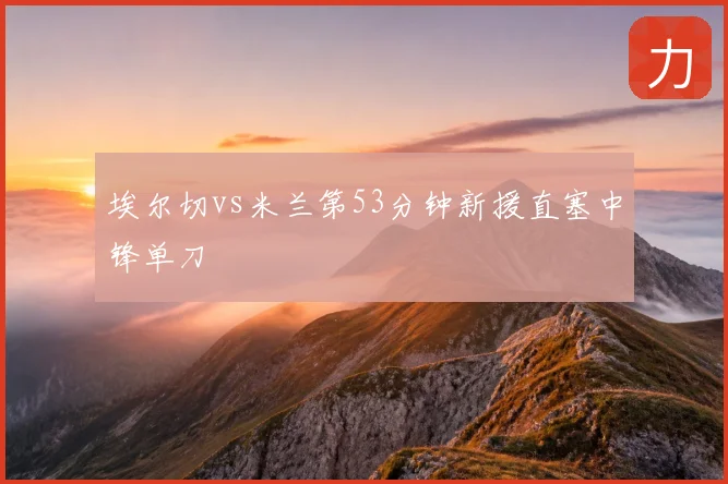 埃尔切vs米兰第53分钟新援直塞中锋单刀